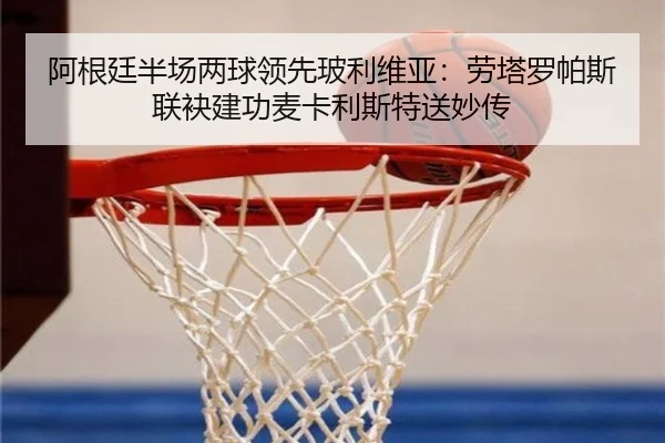 阿根廷半场两球领先玻利维亚：劳塔罗帕斯联袂建功麦卡利斯特送妙传